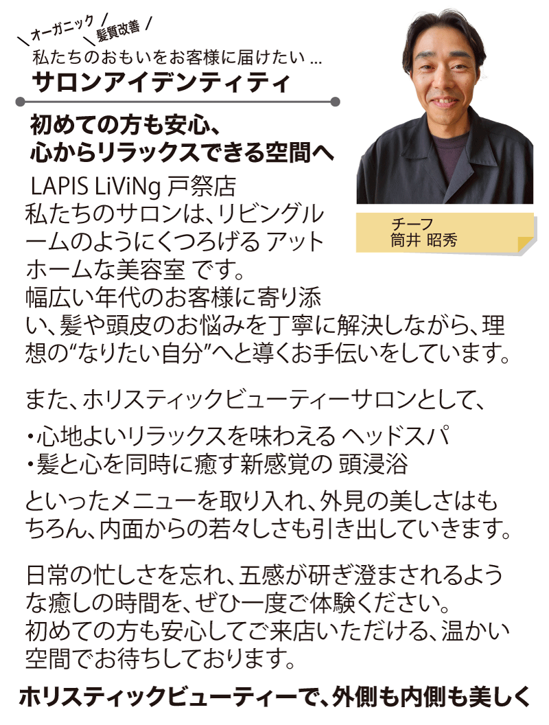 LAPIS LiViNg 戸祭店 
私たちのサロンは、リビングルームのようにくつろげる アットホームな美容室 です。
幅広い年代のお客様に寄り添い、髪や頭皮のお悩みを丁寧に解決しながら、理想の“なりたい自分”へと導くお手伝いをしています。
また、ホリスティックビューティーサロンとして、
・心地よいリラックスを味わえる ヘッドスパ
・髪と心を同時に癒す新感覚の 頭浸浴
といったメニューを取り入れ、外見の美しさはもちろん、内面からの若々しさも引き出していきます。
日常の忙しさを忘れ、五感が研ぎ澄まされるような癒しの時間を、ぜひ一度ご体験ください。
初めての方も安心してご来店いただける、温かい空間でお待ちしております。