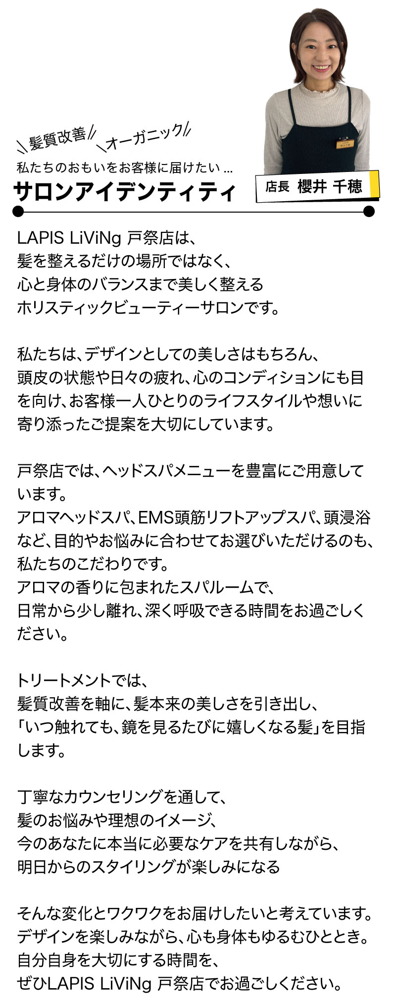 櫻井店長_挨拶
LAPIS LiViNg 戸祭店は、
髪を整えるだけの場所ではなく、
心と身体のバランスまで美しく整える
ホリスティックビューティーサロンです。
私たちは、デザインとしての美しさはもちろん、
頭皮の状態や日々の疲れ、心のコンディションにも目を向け、
お客様一人ひとりのライフスタイルや想いに寄り添ったご提案を大切にしています。
戸祭店では、ヘッドスパメニューを豊富にご用意しています。
アロマヘッドスパ、EMS頭筋リフトアップスパ、頭浸浴など、
目的やお悩みに合わせてお選びいただけるのも、私たちのこだわりです。
アロマの香りに包まれたスパルームで、
日常から少し離れ、深く呼吸できる時間をお過ごしください。
トリートメントでは、
髪質改善を軸に、髪本来の美しさを引き出し、
「いつ触れても、鏡を見るたびに嬉しくなる髪」を目指します。
丁寧なカウンセリングを通して、
髪のお悩みや理想のイメージ、
今のあなたに本当に必要なケアを共有しながら、
明日からのスタイリングが楽しみになる
そんな変化とワクワクをお届けしたいと考えています。
デザインを楽しみながら、心も身体もゆるむひととき。
自分自身を大切にする時間を、
ぜひLAPIS LiViNg 戸祭店でお過ごしください。